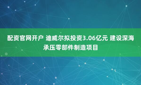 配资官网开户 迪威尔拟投资3.06亿元 建设深海承压零部件制造项目