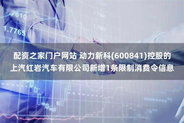 配资之家门户网站 动力新科(600841)控股的上汽红岩汽车有限公司新增1条限制消费令信息