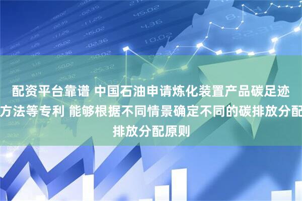 配资平台靠谱 中国石油申请炼化装置产品碳足迹获取方法等专利 能够根据不同情景确定不同的碳排放分配原则