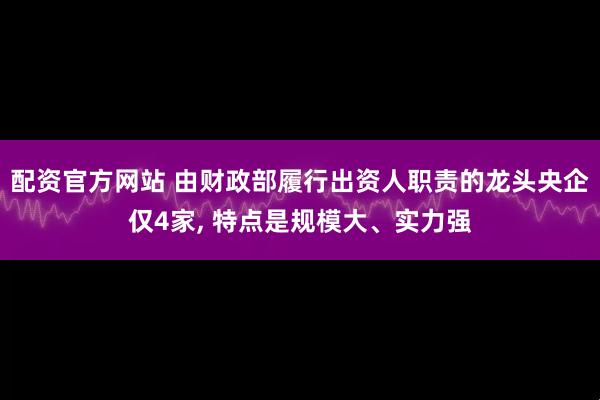 配资官方网站 由财政部履行出资人职责的龙头央企仅4家, 特点是规模大、实力强