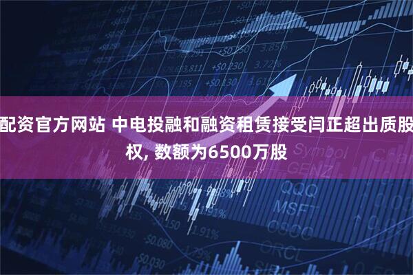 配资官方网站 中电投融和融资租赁接受闫正超出质股权, 数额为6500万股