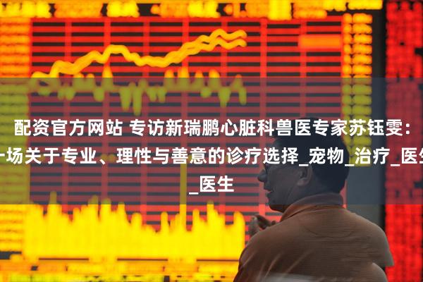 配资官方网站 专访新瑞鹏心脏科兽医专家苏钰雯：一场关于专业、理性与善意的诊疗选择_宠物_治疗_医生