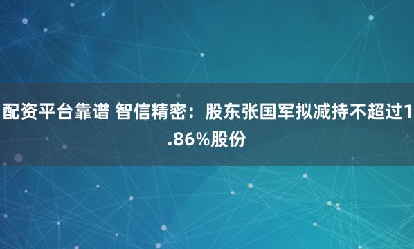 配资平台靠谱 智信精密：股东张国军拟减持不超过1.86%股份
