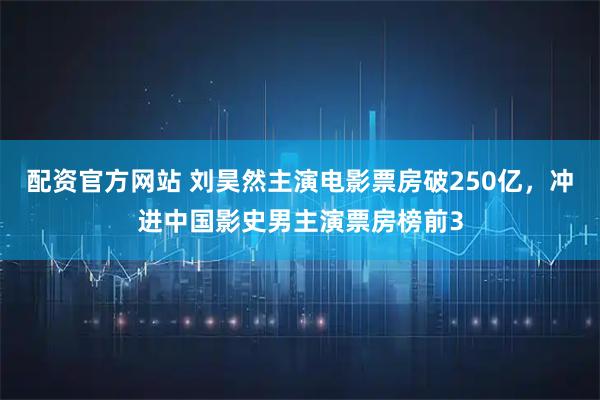 配资官方网站 刘昊然主演电影票房破250亿，冲进中国影史男主演票房榜前3