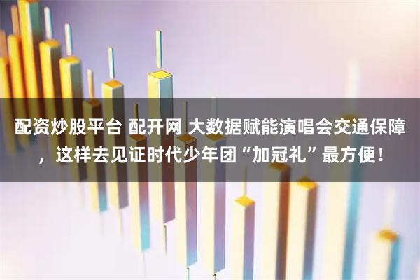 配资炒股平台 配开网 大数据赋能演唱会交通保障，这样去见证时代少年团“加冠礼”最方便！