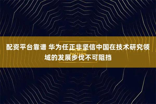 配资平台靠谱 华为任正非坚信中国在技术研究领域的发展步伐不可阻挡