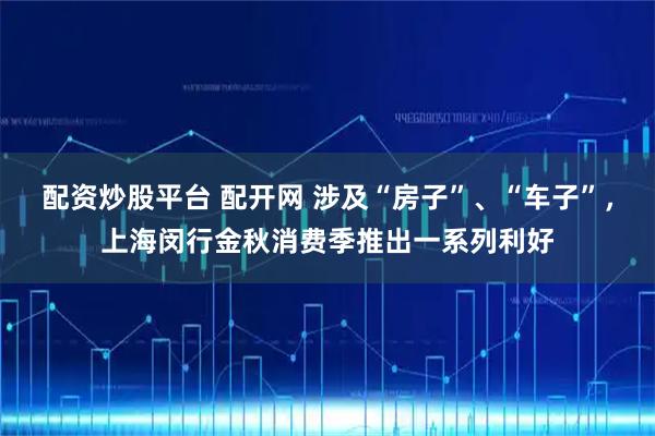 配资炒股平台 配开网 涉及“房子”、“车子”，上海闵行金秋消费季推出一系列利好