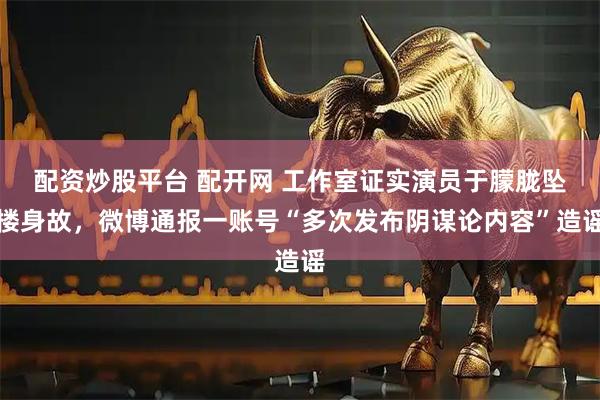 配资炒股平台 配开网 工作室证实演员于朦胧坠楼身故，微博通报一账号“多次发布阴谋论内容”造谣