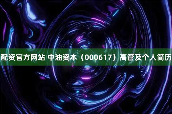 配资官方网站 中油资本（000617）高管及个人简历