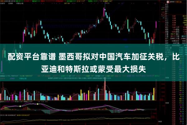 配资平台靠谱 墨西哥拟对中国汽车加征关税，比亚迪和特斯拉或蒙受最大损失