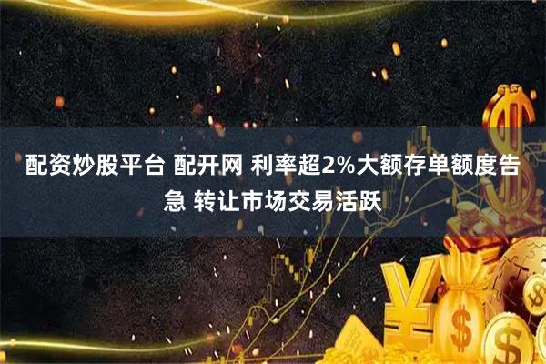 配资炒股平台 配开网 利率超2%大额存单额度告急 转让市场交易活跃