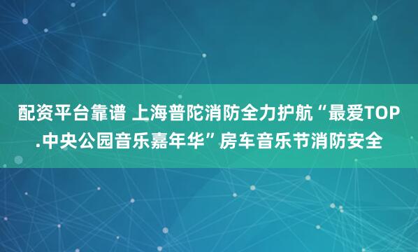 配资平台靠谱 上海普陀消防全力护航“最爱TOP.中央公园音乐嘉年华”房车音乐节消防安全