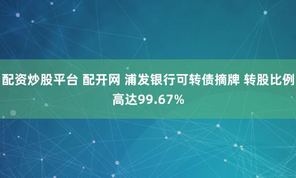 配资炒股平台 配开网 浦发银行可转债摘牌 转股比例高达99.67%