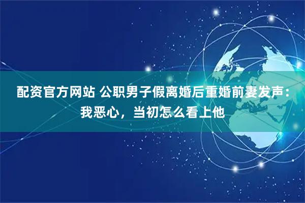 配资官方网站 公职男子假离婚后重婚前妻发声：我恶心，当初怎么看上他