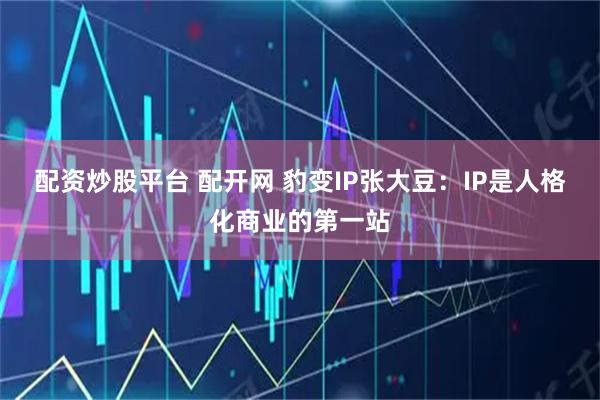 配资炒股平台 配开网 豹变IP张大豆：IP是人格化商业的第一站