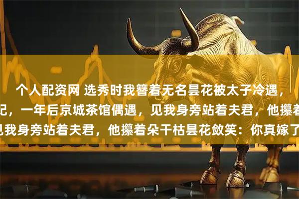 个人配资网 选秀时我簪着无名昙花被太子冷遇，他转头选定太傅之女为妃，一年后京城茶馆偶遇，见我身旁站着夫君，他攥着朵干枯昙花敛笑：你真嫁了？